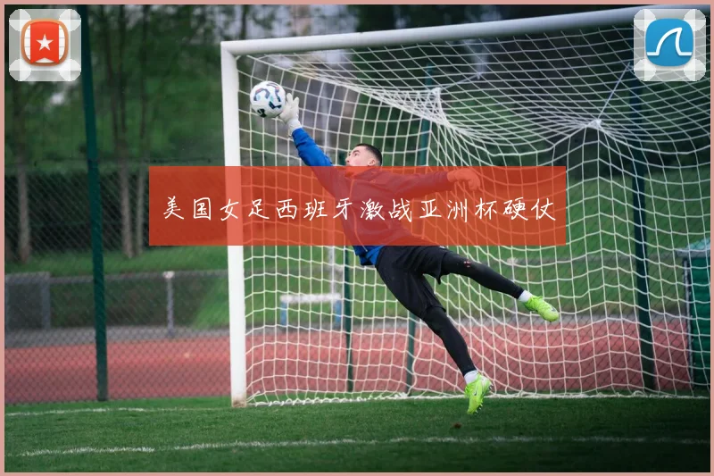 美国女足西班牙激战亚洲杯硬仗