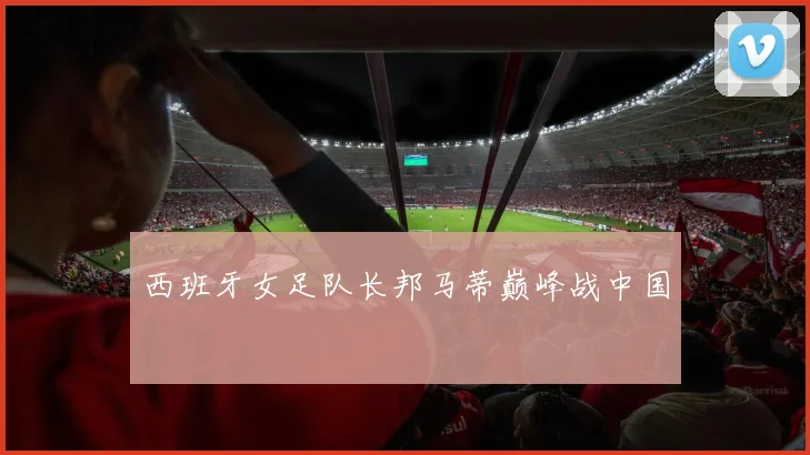 西班牙女足队长邦马蒂巅峰战中国