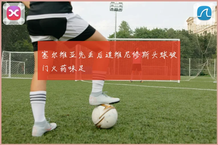 塞尔维亚先丢后追维尼修斯头球破门火药味足