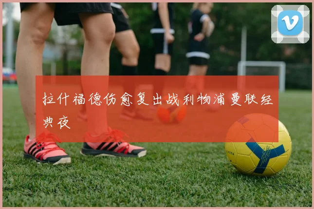 拉什福德伤愈复出战利物浦曼联经典夜