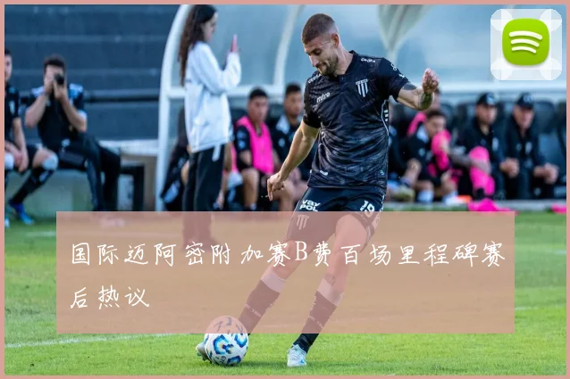 国际迈阿密附加赛B费百场里程碑赛后热议