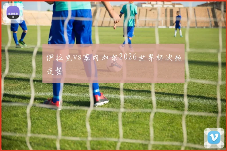 伊拉克vs塞内加尔2026世界杯次轮走势