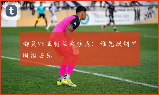 都灵vs亚特兰大焦点:谁先找到空间谁占先