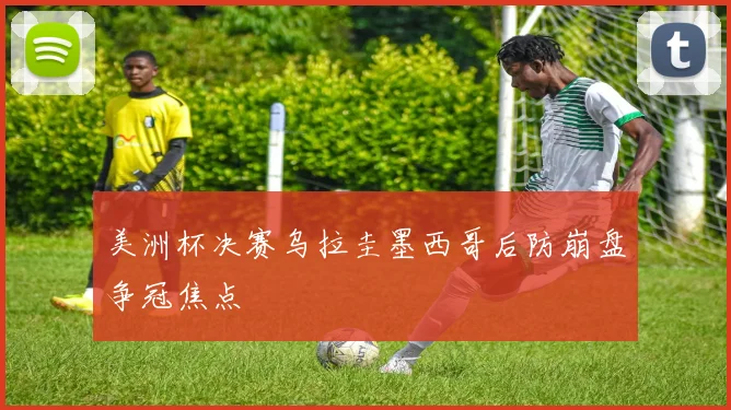美洲杯决赛乌拉圭墨西哥后防崩盘争冠焦点
