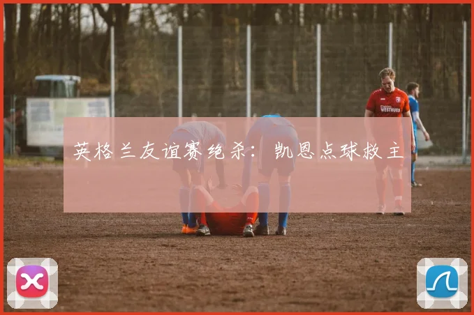 英格兰友谊赛绝杀：凯恩点球救主