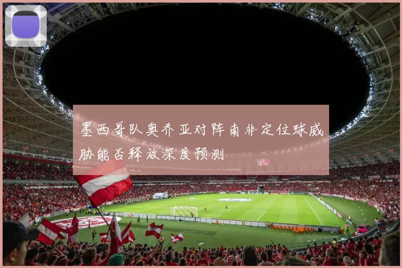 墨西哥队奥乔亚对阵南非定位球威胁能否释放深度预测