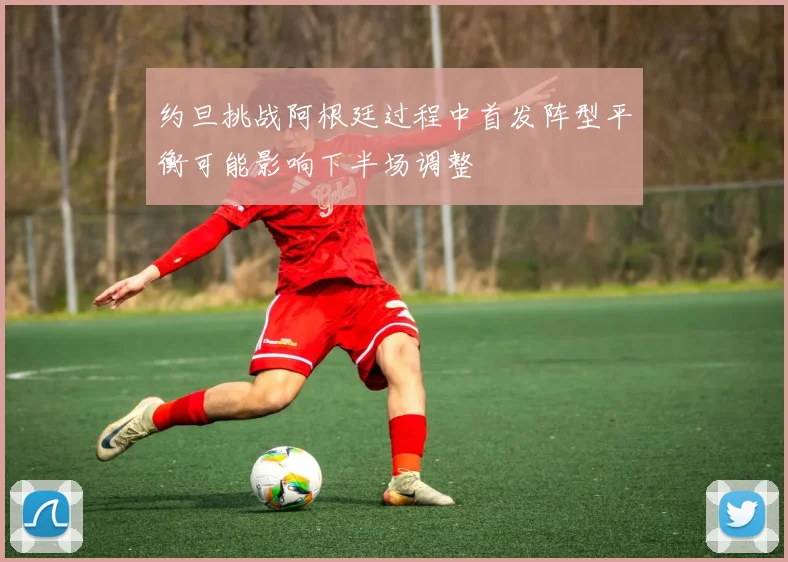 约旦挑战阿根廷过程中首发阵型平衡可能影响下半场调整