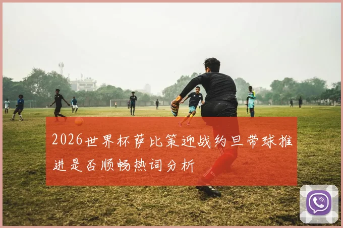2026世界杯萨比策迎战约旦带球推进是否顺畅热词分析
