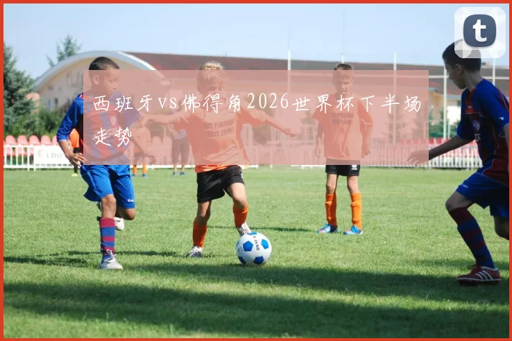 西班牙vs佛得角2026世界杯下半场走势