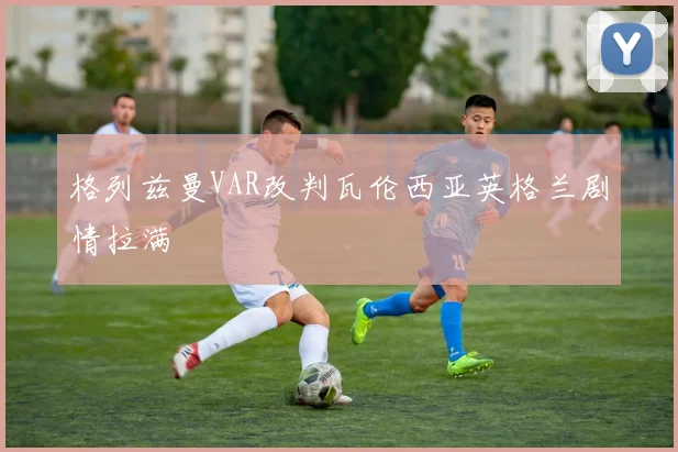 格列兹曼VAR改判瓦伦西亚英格兰剧情拉满