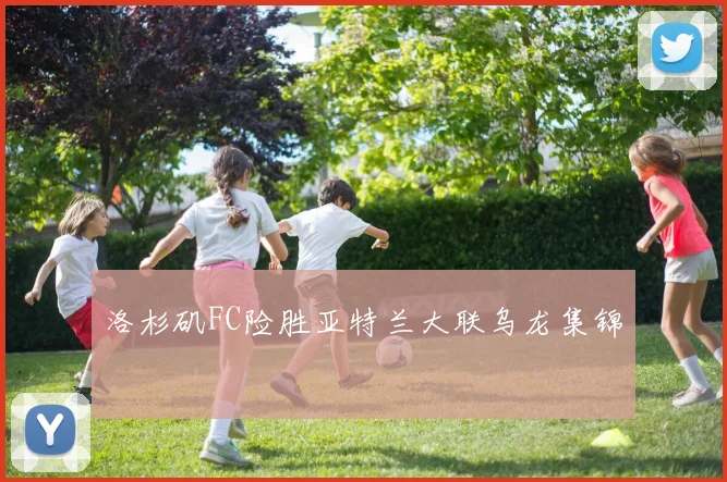 洛杉矶FC险胜亚特兰大联乌龙集锦