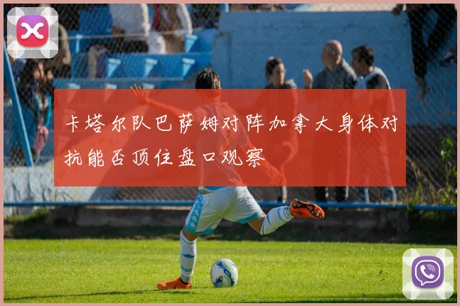 卡塔尔队巴萨姆对阵加拿大身体对抗能否顶住盘口观察