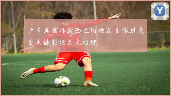 卢卡库面对新西兰防线反击推进是否关键前场支点梳理