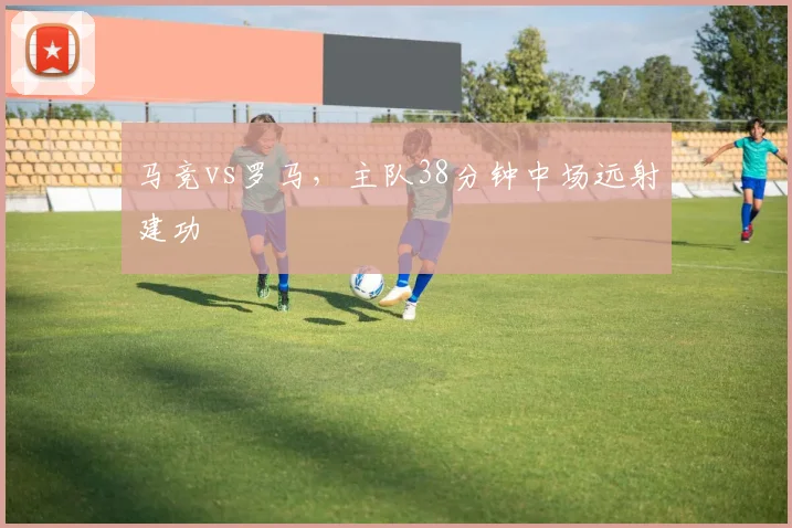 马竞vs罗马，主队38分钟中场远射建功