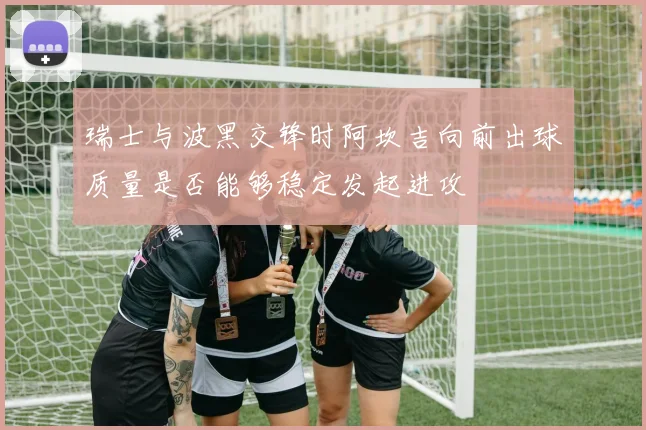 瑞士与波黑交锋时阿坎吉向前出球质量是否能够稳定发起进攻