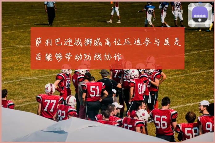 萨利巴迎战挪威高位压迫参与度是否能够带动防线协作