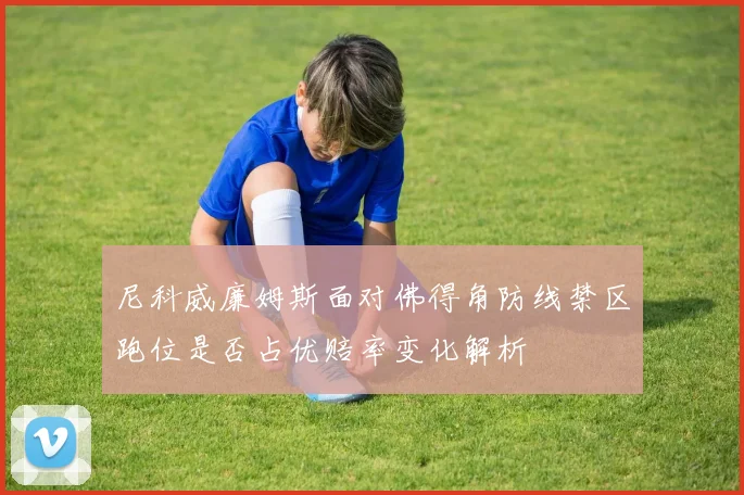 尼科威廉姆斯面对佛得角防线禁区跑位是否占优赔率变化解析