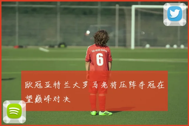 欧冠亚特兰大罗马老将压阵夺冠在望巅峰对决
