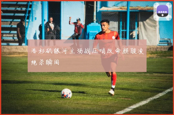 洛杉矶银河主场战压哨改命颜骏凌绝杀瞬间