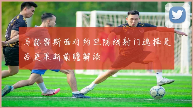 马赫雷斯面对约旦防线射门选择是否更果断前瞻解读