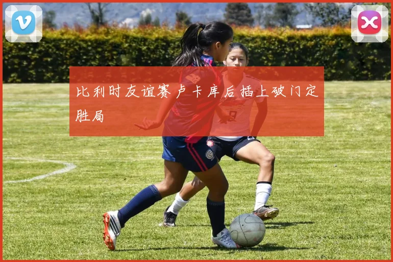 比利时友谊赛卢卡库后插上破门定胜局