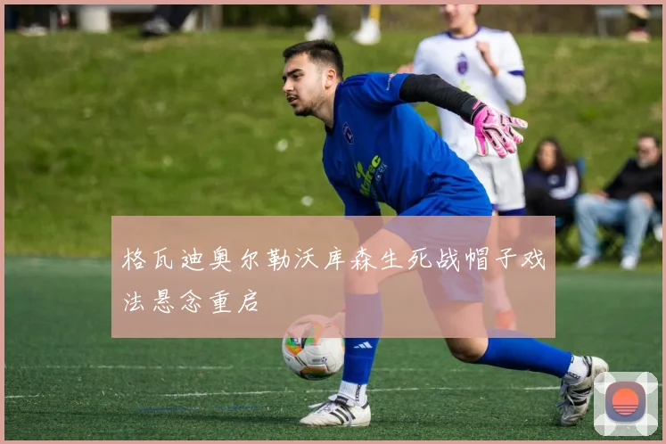 格瓦迪奥尔勒沃库森生死战帽子戏法悬念重启