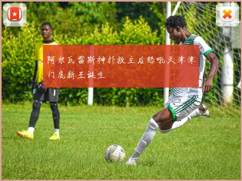 阿尔瓦雷斯神扑救主后怒吼天津津门虎新王诞生