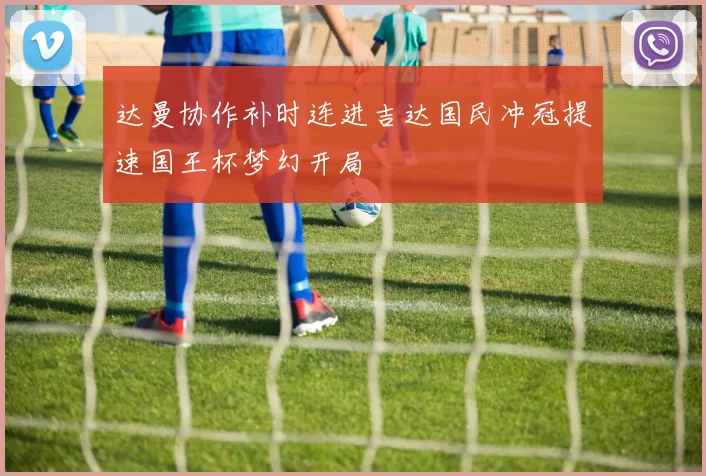 达曼协作补时连进吉达国民冲冠提速国王杯梦幻开局