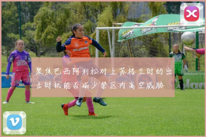聚焦巴西阿利松对上苏格兰时的出击时机能否减少禁区内高空威胁