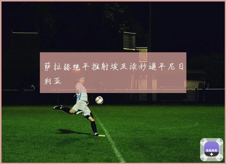 萨拉赫绝平推射埃及读秒逼平尼日利亚