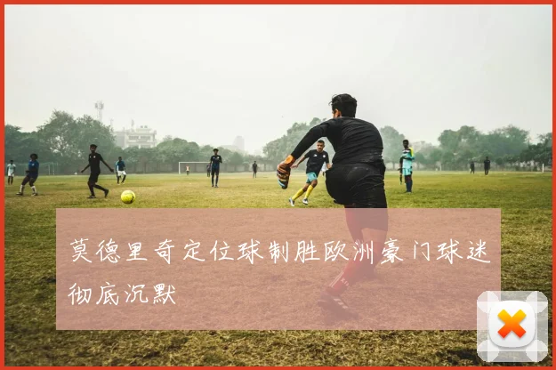 莫德里奇定位球制胜欧洲豪门球迷彻底沉默