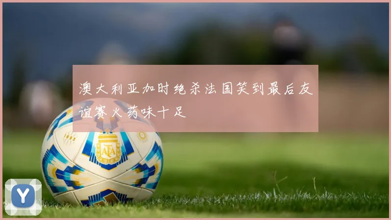 澳大利亚加时绝杀法国笑到最后友谊赛火药味十足