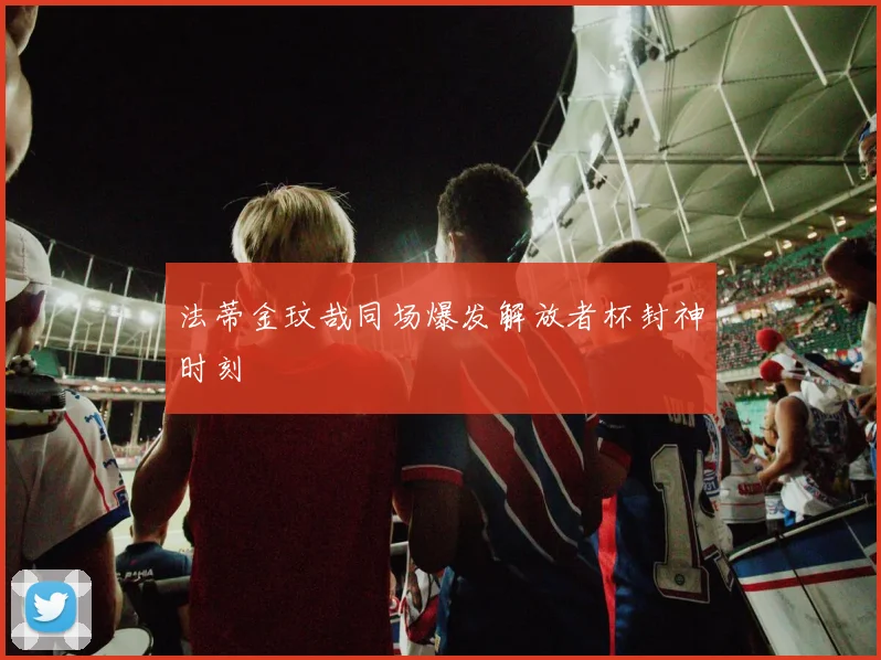 法蒂金玟哉同场爆发解放者杯封神时刻