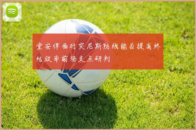 堂安律面对突尼斯防线能否提高终结效率前场支点研判