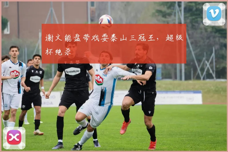 谢文能盘带戏耍泰山三冠王，超级杯绝杀