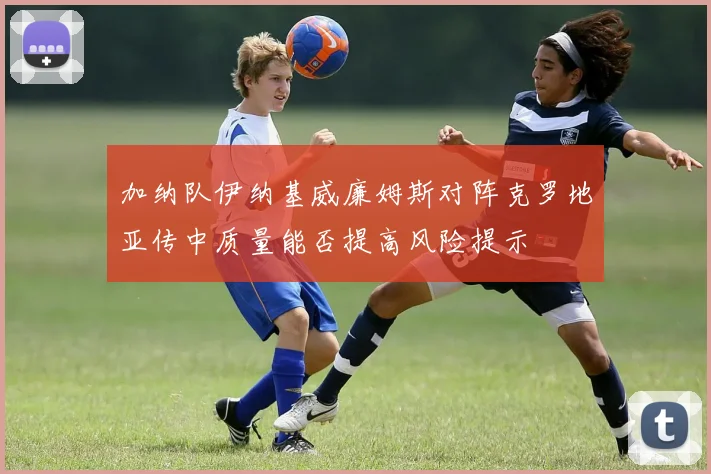 加纳队伊纳基威廉姆斯对阵克罗地亚传中质量能否提高风险提示
