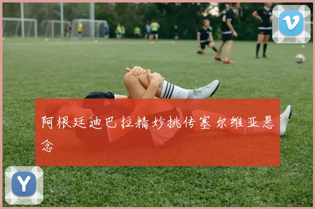 阿根廷迪巴拉精妙挑传塞尔维亚悬念