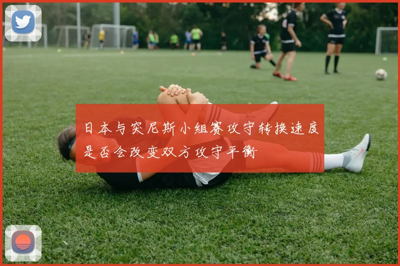 日本与突尼斯小组赛攻守转换速度是否会改变双方攻守平衡