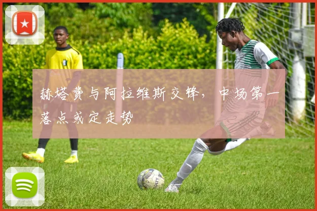 赫塔费与阿拉维斯交锋，中场第一落点或定走势