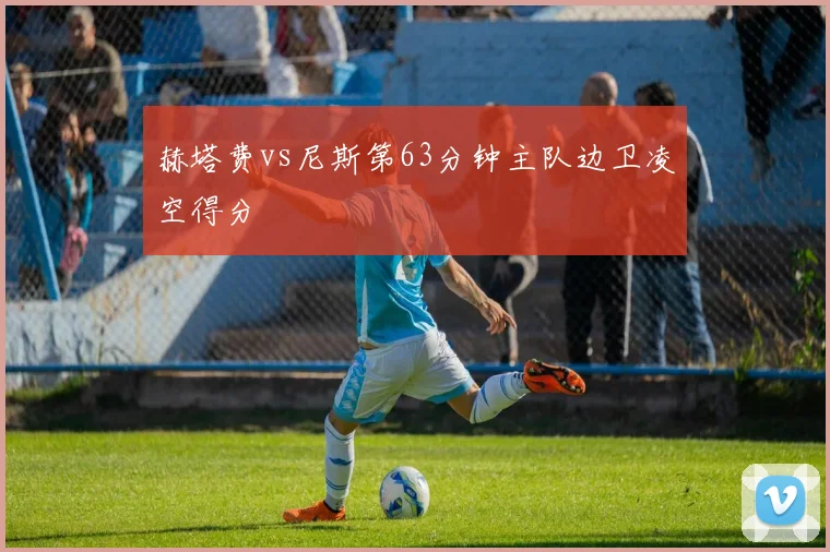 赫塔费vs尼斯第63分钟主队边卫凌空得分