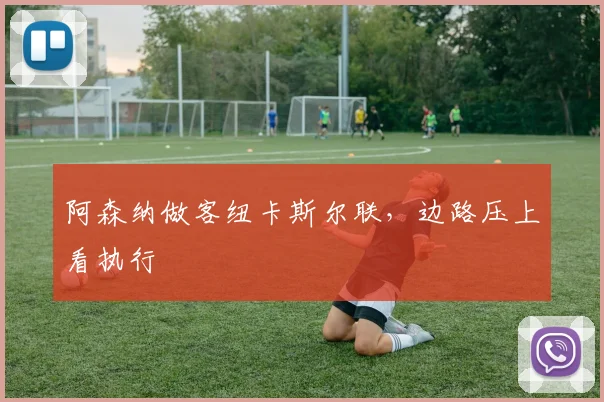 阿森纳做客纽卡斯尔联，边路压上看执行