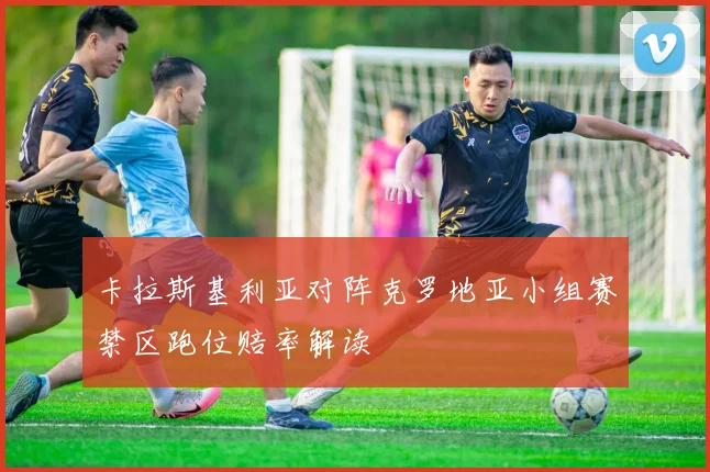 卡拉斯基利亚对阵克罗地亚小组赛禁区跑位赔率解读